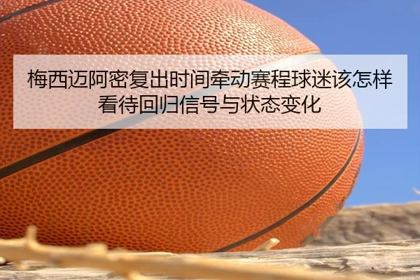 梅西迈阿密复出时间牵动赛程球迷该怎样看待回归信号与状态变化